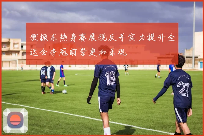 樊振东热身赛展现反手实力提升全运会夺冠前景更加乐观