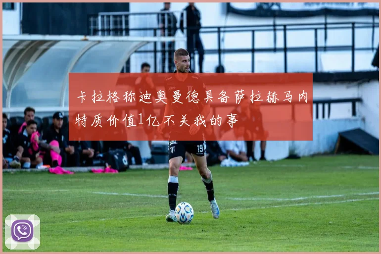 卡拉格称迪奥曼德具备萨拉赫马内特质价值1亿不关我的事