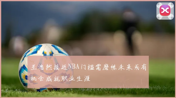 王浩然接近NBA门槛需磨练未来或有机会成就职业生涯